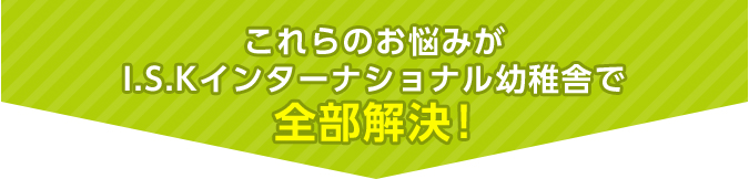 これらのお悩みがI.S.Kインターナショナル幼稚舎で全部解決！