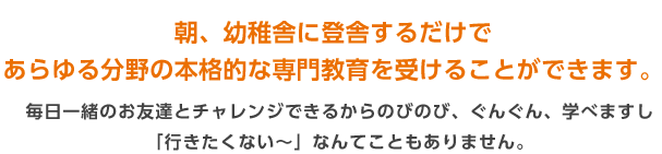 朝、幼稚舎に登舎するだけで
あらゆる分野の本格的な専門教育を受けることができます。 毎日一緒のお友達とチャレンジできるからのびのび、ぐんぐん、学べますし「行きたくない～」なんてこともありません。